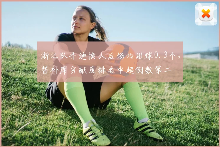 浙江队乔迪换人后场均进球0.3个，替补席贡献度排名中超倒数第二