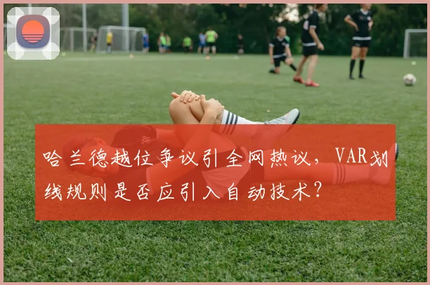 哈兰德越位争议引全网热议，VAR划线规则是否应引入自动技术？